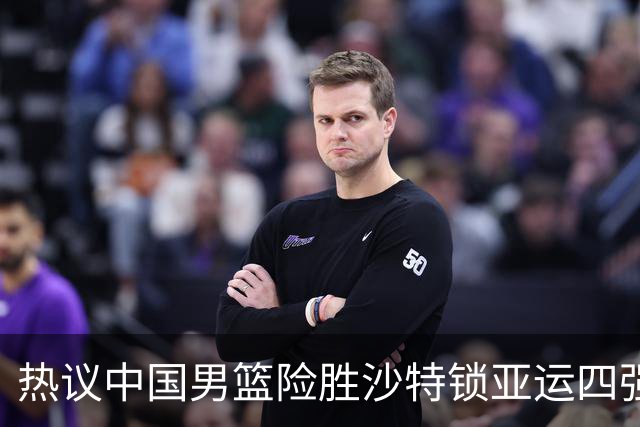 热议中国男篮险胜沙特锁亚运四强！苏群：主要原因是3个锋线受伤王俊杰4犯